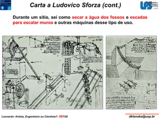 Carta a Ludovico Sforza (cont.) 
Durante um sítio, sei como secar a água dos fossos e escadas 
para escalar muros e outras máquinas desse tipo de uso. 
Leonardo: Artista, Engenheiro ou Cientista?- 56/126 dktanaka@usp.br 
 