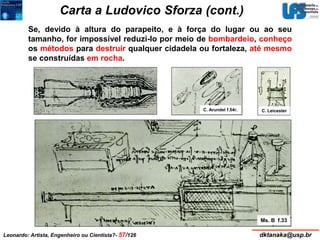 Carta a Ludovico Sforza (cont.) 
Se, devido à altura do parapeito, e à força do lugar ou ao seu 
tamanho, for impossível reduzi-lo por meio de bombardeio, conheço 
os métodos para destruir qualquer cidadela ou fortaleza, até mesmo 
se construídas em rocha. 
C. Arundel f.54r. C. Leicester 
Ms. B f.33 
Leonardo: Artista, Engenheiro ou Cientista?- 57/126 dktanaka@usp.br 
 