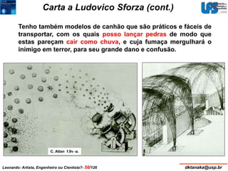 Carta a Ludovico Sforza (cont.) 
Tenho também modelos de canhão que são práticos e fáceis de 
transportar, com os quais posso lançar pedras de modo que 
estas pareçam cair como chuva, e cuja fumaça mergulhará o 
inimigo em terror, para seu grande dano e confusão. 
C. Atlan f.9v -a. 
Leonardo: Artista, Engenheiro ou Cientista?- 58/126 dktanaka@usp.br 
 