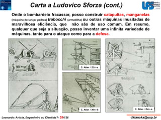 Carta a Ludovico Sforza (cont.) 
Onde o bombardeio fracassar, posso construir catapultas, manganelas 
(máquina de lançar pedras) trabocchi (armadilha) ou outras máquinas inusitadas de 
maravilhosa eficiência, que não são de uso comum. Em resumo, 
qualquer que seja a situação, posso inventar uma infinita variedade de 
máquinas, tanto para o ataque como para a defesa. 
C. Atlan f.32v -a 
C. Atlan f.49v -b C. Atlan f.54v -a 
Leonardo: Artista, Engenheiro ou Cientista?- 59/126 dktanaka@usp.br 
 