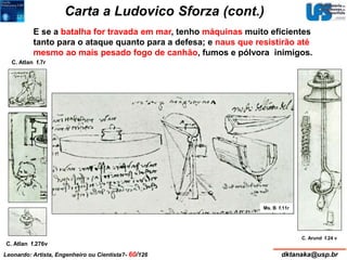 Carta a Ludovico Sforza (cont.) 
E se a batalha for travada em mar, tenho máquinas muito eficientes 
tanto para o ataque quanto para a defesa; e naus que resistirão até 
mesmo ao mais pesado fogo de canhão, fumos e pólvora inimigos. 
Ms. B f.11r 
C. Arund f.24 v 
C. Atlan f.7r 
C. Atlan f.276v 
Leonardo: Artista, Engenheiro ou Cientista?- 60/126 dktanaka@usp.br 
 