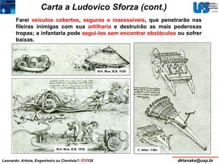 Carta a Ludovico Sforza (cont.) 
Farei veículos cobertos, seguros e inacessíveis, que penetrarão nas 
fileiras inimigas com sua artilharia e destruirão as mais poderosas 
tropas; a infantaria pode segui-los sem encontrar obstáculos ou sofrer 
baixas. 
Brit. Mus. B.B. 1030 
Brit. Mus. B.B. 1030 
C. Atlan f.56v 
Leonardo: Artista, Engenheiro ou Cientista?- 61/126 dktanaka@usp.br 
 