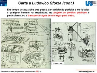 Carta a Ludovico Sforza (cont.) 
Em tempo de paz acho que posso dar satisfação perfeita e me igualar 
a qualquer homem na arquitetura, no projeto de prédios públicos e 
particulares, ou a transportar água de um lugar para outro. 
C. Atlan. f 386r. 
Leonardo: Artista, Engenheiro ou Cientista?- 62/126 dktanaka@usp.br 
 