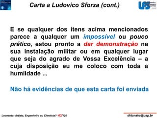 Carta a Ludovico Sforza (cont.) 
E se qualquer dos itens acima mencionados 
parece a qualquer um impossível ou pouco 
prático, estou pronto a dar demonstração na 
sua instalação militar ou em qualquer lugar 
que seja do agrado de Vossa Excelência – a 
cuja disposição eu me coloco com toda a 
humildade ... 
Não há evidências de que esta carta foi enviada 
Leonardo: Artista, Engenheiro ou Cientista?- 63/126 dktanaka@usp.br 
 