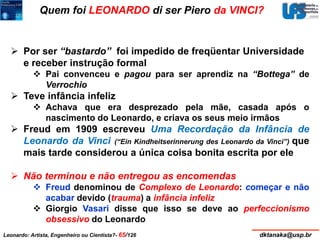 Quem foi LEONARDO di ser Piero da VINCI? 
 Por ser “bastardo” foi impedido de freqüentar Universidade 
e receber instrução formal 
 Pai convenceu e pagou para ser aprendiz na “Bottega” de 
Verrochio 
 Teve infância infeliz 
 Achava que era desprezado pela mãe, casada após o 
nascimento do Leonardo, e criava os seus meio irmãos 
 Freud em 1909 escreveu Uma Recordação da Infância de 
Leonardo da Vinci (“Ein Kindheitserinnerung des Leonardo da Vinci”) que 
mais tarde considerou a única coisa bonita escrita por ele 
 Não terminou e não entregou as encomendas 
 Freud denominou de Complexo de Leonardo: começar e não 
acabar devido (trauma) a infância infeliz 
 Giorgio Vasari disse que isso se deve ao perfeccionismo 
obsessivo do Leonardo 
Leonardo: Artista, Engenheiro ou Cientista?- 65/126 dktanaka@usp.br 
 
