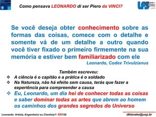 Como pensava LEONARDO di ser Piero da VINCI? 
Se você deseja obter conhecimento sobre as 
formas das coisas, comece com o detalhe e 
somente vá de um detalhe a outro quando 
você tiver fixado o primeiro firmemente na sua 
memória e estiver bem familiarizado com ele 
Leonardo, Codex Trivulzianus 
Também escreveu: 
 A ciência é o capitão e a prática é o soldado 
 Na Natureza, não há efeito sem causa, terás que fazer a 
experiência para compreender a causa 
 Eu, Leonardo, um dia hei de conhecer todas as coisas 
e saber dominar todas as artes que abrem ao homem 
os caminhos dos grandes segredos do Universo 
Leonardo: Artista, Engenheiro ou Cientista?- 66/126 dktanaka@usp.br 
 