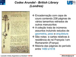 Codex Arundel - British Library 
(Londres) 
 Encadernação com capa de 
couro contendo 238 páginas de 
vários tamanhos retirados de 
outros manuscritos 
 A coleção trata de inúmeros 
assuntos incluindo estudos de 
geometria, peso e arquitetura 
 São notas e cartas relativas à 
residência do rei François I em 
Romarantin (França) 
 Maioria das páginas do período 
entre 1480 e1518 
Leonardo: Artista, Engenheiro ou Cientista?- 68/126 dktanaka@usp.br 
 