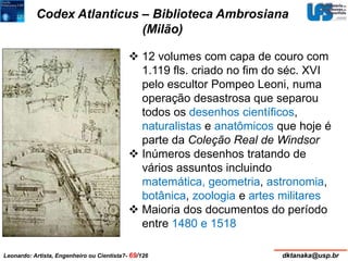 Codex Atlanticus – Biblioteca Ambrosiana 
(Milão) 
 12 volumes com capa de couro com 
1.119 fls. criado no fim do séc. XVI 
pelo escultor Pompeo Leoni, numa 
operação desastrosa que separou 
todos os desenhos científicos, 
naturalistas e anatômicos que hoje é 
parte da Coleção Real de Windsor 
 Inúmeros desenhos tratando de 
vários assuntos incluindo 
matemática, geometria, astronomia, 
botânica, zoologia e artes militares 
 Maioria dos documentos do período 
entre 1480 e 1518 
Leonardo: Artista, Engenheiro ou Cientista?- 69/126 dktanaka@usp.br 
 