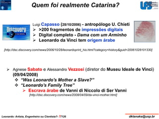 Quem foi realmente Catarina? 
Luigi Capasso (28/10/2006) - antropólogo U. Chieti 
 >200 fragmentos de impressões digitais 
 Digital completo - Dama com um Arminho 
 Leonardo da Vinci tem origem árabe 
[http://dsc.discovery.com/news/2006/10/28/leonardoprint_his.html?category=history&guid=20061028101330] 
 Agnese Sabato e Alessandro Vezzosi (diretor do Museu Ideale de Vinci) 
(09/04/2008) 
 “Was Leonardo's Mother a Slave?” 
 “Leonardo's Family Tree” 
 Escrava árabe de Vanni di Niccolo di Ser Vanni 
[http://dsc.discovery.com/news/2008/04/09/da-vinci-mother.html] 
Leonardo: Artista, Engenheiro ou Cientista?- 7/126 dktanaka@usp.br 
 