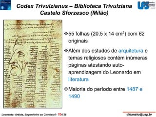 Codex Trivulzianus – Biblioteca Trivulziana 
Castelo Sforzesco (Milão) 
55 folhas (20,5 x 14 cm2) com 62 
originais 
Além dos estudos de arquitetura e 
temas religiosos contém inúmeras 
páginas atestando auto-aprendizagem 
do Leonardo em 
literatura 
Maioria do período entre 1487 e 
1490 
Leonardo: Artista, Engenheiro ou Cientista?- 70/126 dktanaka@usp.br 
 