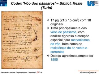 Codex ‘Vôo dos pássaros’ – Bibliot. Reale 
(Turin) 
 17 pg (21 x 15 cm2) com 18 
originais 
 Trata principalmente dos 
vôos de pássaros, com 
análise rigorosa e atenção 
especial para mecanismos 
de vôo, bem como de 
resistência do ar, vento e 
correntes 
 Datado aproximadamente de 
1505 
Leonardo: Artista, Engenheiro ou Cientista?- 71/126 dktanaka@usp.br 
 