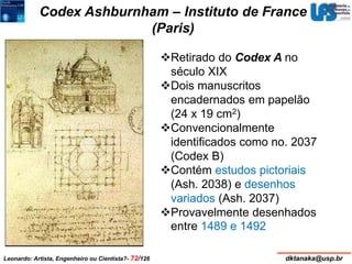 Codex Ashburnham – Instituto de France 
(Paris) 
Retirado do Codex A no 
século XIX 
Dois manuscritos 
encadernados em papelão 
(24 x 19 cm2) 
Convencionalmente 
identificados como no. 2037 
(Codex B) 
Contém estudos pictoriais 
(Ash. 2038) e desenhos 
variados (Ash. 2037) 
Provavelmente desenhados 
entre 1489 e 1492 
Leonardo: Artista, Engenheiro ou Cientista?- 72/126 dktanaka@usp.br 
 