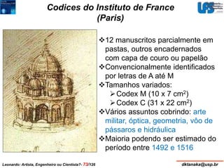 Codices do Instituto de France 
(Paris) 
12 manuscritos parcialmente em 
pastas, outros encadernados 
com capa de couro ou papelão 
Convencionalmente identificados 
por letras de A até M 
Tamanhos variados: 
Codex M (10 x 7 cm2) 
Codex C (31 x 22 cm2) 
Vários assuntos cobrindo: arte 
militar, óptica, geometria, vôo de 
pássaros e hidráulica 
Maioria podendo ser estimado do 
período entre 1492 e 1516 
Leonardo: Artista, Engenheiro ou Cientista?- 73/126 dktanaka@usp.br 
 