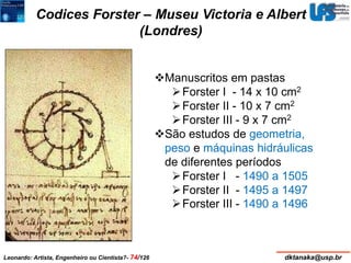 Codices Forster – Museu Victoria e Albert 
(Londres) 
Manuscritos em pastas 
Forster I - 14 x 10 cm2 
 Forster II - 10 x 7 cm2 
Forster III - 9 x 7 cm2 
São estudos de geometria, 
peso e máquinas hidráulicas 
de diferentes períodos 
Forster I - 1490 a 1505 
Forster II - 1495 a 1497 
Forster III - 1490 a 1496 
Leonardo: Artista, Engenheiro ou Cientista?- 74/126 dktanaka@usp.br 
 