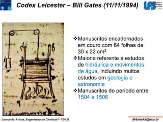 Codex Leicester – Bill Gates (11/11/1994) 
Manuscritos encadernados 
em couro com 64 folhas de 
30 x 22 cm2 
Maioria referente a estudos 
de hidráulica e movimentos 
de água, incluindo muitos 
estudos em geologia e 
astronomia 
Manuscritos do período entre 
1504 e 1506 
Leonardo: Artista, Engenheiro ou Cientista?- 75/126 dktanaka@usp.br 
 
