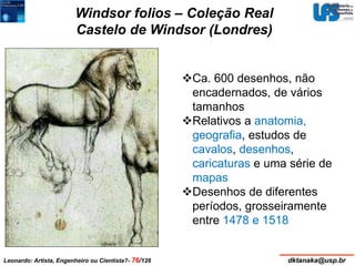Windsor folios – Coleção Real 
Castelo de Windsor (Londres) 
Ca. 600 desenhos, não 
encadernados, de vários 
tamanhos 
Relativos a anatomia, 
geografia, estudos de 
cavalos, desenhos, 
caricaturas e uma série de 
mapas 
Desenhos de diferentes 
períodos, grosseiramente 
entre 1478 e 1518 
Leonardo: Artista, Engenheiro ou Cientista?- 76/126 dktanaka@usp.br 
 