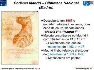 Codices Madrid – Biblioteca Nacional 
(Madrid) 
Descoberto em 1967 e 
encadernado em 2 volumes, com 
capa de couro, denominados 
“Madrid I” e “Madrid II” 
Maioria encontra-se no Madrid I 
com 192 folhas de 21 x 15 cm2 
Prevalecem estudos de 
mecânica de 1493 e 1497 
Madrid II são relativos a estudos 
de geometria de 1503 e 1505 
Manuscritos em pastas 
Leonardo: Artista, Engenheiro ou Cientista?- 77/126 dktanaka@usp.br 
 