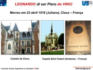 LEONARDO di ser Piero da VINCI 
Morreu em 23 abril 1519 (Juliano), Cloux – França 
Castelo de Cloux Capela Saint Hubert (Amboise – França) 
Leonardo: Artista, Engenheiro ou Cientista?- 9/126 dktanaka@usp.br 
 