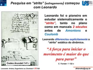 Pesquisa em “atrito” (esfregamento) começou 
com Leonardo 
Leonardo foi o pioneiro em 
estudar sistematicamente o 
“atrito”, tanto no plano 
como em mancais 2 séculos 
antes de Amontons e 
Coulomb 
Codex Arundel f 41 r 
Leonardo diferenciou explicitamente o 
“atrito” estático do dinâmico. 
“A força para iniciar o 
movimento é maior do que 
para parar” 
C Forster f 132 v 
Leonardo: Artista, Engenheiro ou Cientista?- 97/126 dktanaka@usp.br 
 