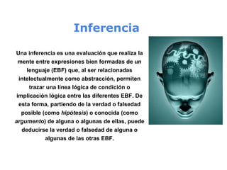 Inferencia
Una inferencia es una evaluación que realiza la
mente entre expresiones bien formadas de un
lenguaje (EBF) que, al ser relacionadas
intelectualmente como abstracción, permiten
trazar una línea lógica de condición o
implicación lógica entre las diferentes EBF. De
esta forma, partiendo de la verdad o falsedad
posible (como hipótesis) o conocida (como
argumento) de alguna o algunas de ellas, puede
deducirse la verdad o falsedad de alguna o
algunas de las otras EBF.
 