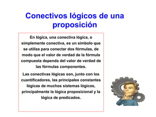 Conectivos lógicos de una
proposición
En lógica, una conectiva lógica, o
simplemente conectiva, es un símbolo que
se utiliza para conectar dos fórmulas, de
modo que el valor de verdad de la fórmula
compuesta dependa del valor de verdad de
las fórmulas componentes.
Las conectivas lógicas son, junto con los
cuantificadores, las principales constantes
lógicas de muchos sistemas lógicos,
principalmente la lógica proposicional y la
lógica de predicados.
 