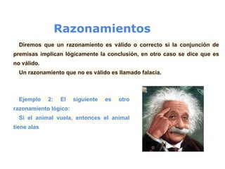 Razonamientos
Diremos que un razonamiento es válido o correcto si la conjunción de
premisas implican lógicamente la conclusión, en otro caso se dice que es
no válido.
Un razonamiento que no es válido es llamado falacia.
Ejemplo 2: El siguiente es otro
razonamiento lógico:
Si el animal vuela, entonces el animal
tiene alas.
 