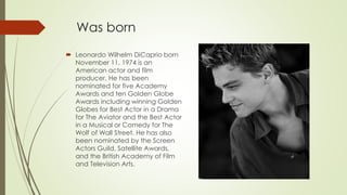 Was born
 Leonardo Wilhelm DiCaprio born
November 11, 1974 is an
American actor and film
producer. He has been
nominated for five Academy
Awards and ten Golden Globe
Awards including winning Golden
Globes for Best Actor in a Drama
for The Aviator and the Best Actor
in a Musical or Comedy for The
Wolf of Wall Street. He has also
been nominated by the Screen
Actors Guild, Satellite Awards,
and the British Academy of Film
and Television Arts.
 