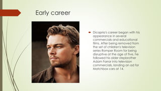 Early career
 Dicaprio's career began with his
appearance in several
commercials and educational
films. After being removed from
the set of children's television
series Romper Room for being
disruptive at the age of five, he
followed his older stepbrother
Adam Farrar into television
commercials, landing an ad for
Matchbox cars at 14.
 