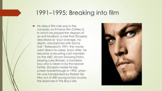 1991–1995: Breaking into film
 His debut film role was in the
comedic sci-fi horror film Critters 3,
in which he played the stepson of
an evil landlord, a role that Dicaprio
described as "your average, no-
depth, standard kid with blond
hair." Released in 1991, the movie
went direct-to-video. Soon after, he
became a recurring cast member
on the ABC sitcom Growing Pains,
playing Luke Brower, a homeless
boy who is taken in by the Seaver
family. Dicaprio made his big
screen breakthrough in 1992, when
he was handpicked by Robert De
Niro out of 400 young actors to play
the lead role in This Boy's Life.
 