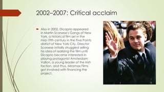 2002–2007: Critical acclaim
 Also in 2002, Dicaprio appeared
in Martin Scorsese's Gangs of New
York, a historical film set in the
mid-19th century in the Five Points
district of New York City. Director
Scorsese initially struggled selling
his idea of realizing the film until
Dicaprio became interested in
playing protagonist Amsterdam
Vallon, a young leader of the Irish
faction, and thus, Miramax Films
got involved with financing the
project.
 