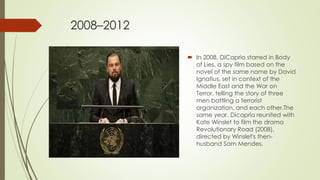 2008–2012
 In 2008, DiCaprio starred in Body
of Lies, a spy film based on the
novel of the same name by David
Ignatius, set in context of the
Middle East and the War on
Terror, telling the story of three
men battling a terrorist
organization, and each other.The
same year, Dicaprio reunited with
Kate Winslet to film the drama
Revolutionary Road (2008),
directed by Winslet's then-
husband Sam Mendes.
 