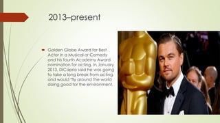 2013–present
 Golden Globe Award for Best
Actor in a Musical or Comedy
and his fourth Academy Award
nomination for acting. In January
2013, DiCaprio said he was going
to take a long break from acting
and would "fly around the world
doing good for the environment.
 