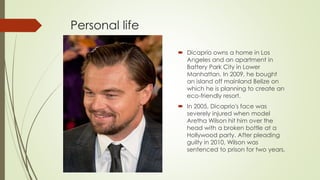 Personal life
 Dicaprio owns a home in Los
Angeles and an apartment in
Battery Park City in Lower
Manhattan. In 2009, he bought
an island off mainland Belize on
which he is planning to create an
eco-friendly resort.
 In 2005, Dicaprio's face was
severely injured when model
Aretha Wilson hit him over the
head with a broken bottle at a
Hollywood party. After pleading
guilty in 2010, Wilson was
sentenced to prison for two years.
 