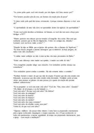“As coisas pelas quais você está vivendo por são dignas de Cristo morrer por?”
“Um homem pecador pára de orar, um homem de oração pára de pecar”
“A única razão pela qual não temos avivamento é porque estamos dispostos a viver sem
ele!”
“A oportunidade de uma vida deve ser apreendido dentro da vigência do oportunidade.”
“Como você pode derrubar as fortalezas de Satanás, se você não tem nem a força para
desligar a TV?”
“Muitos pastores me criticam por ter tomado o Evangelho tão a sério. Mas será que
realmente pensam que no Dia do Julgamento, Cristo vai castigar-me, dizendo,”
Leonard, você me levou muito a sério’? “
“Quando há algo na Bíblia que as igrejas não gostam, eles o chamam de ‘legalismo’.”
“Se Jesus tivesse pregado a mesma mensagem que os ministros de hoje pregam, ele
nunca teria sido crucificado.”
“A minha maior ambição na vida é estar na lista dos mais procurados do Diabo.”
“Existe uma diferença entre mudar sua opinião, e mudar seu estilo de vida.”
“Um evangelista popular atinge suas emoções. Um verdadeiro profeta alcança sua
consciência.”
“Um verdadeiro pastor conduz o caminho. Ele não somente indica o caminho.”
“Nenhum homem é maior do que sua vida de oração. O pastor que não está orando está
brincando, as pessoas que não estão orando estão desviando. O púlpito pode ser uma
vitrine para mostrar os talentos de uma pessoa; já o quarto de oração não permite
nenhum exibicionismo.”
“Se eu perguntar se você esta noite está salvo? Você diz: ‘Sim, estou salvo’. Quando?
‘Oh, fulano de tal pregou, e eu fui batizado e… ‘
Você está salvo? Do que você está salvo? Do Inferno?
Você está salvo da amargura?
Você está salvo da luxúria?
Você está salvo da trapaça?
Você está salvo da mentira?
Você está salvo dos maus costumes?
Você está salvo da rebelião contra seus pais?
Vamos lá, do que você está salvo?”
“Algumas mulheres vão passar trinta minutos à uma hora se preparando externamente
para a igreja (colocando maquiagem e roupas especiais, etc.). O que aconteceria se
todos nós gastássemos a mesma quantidade de tempo nos preparando internamente para
a igreja – com oração e meditação?”
 