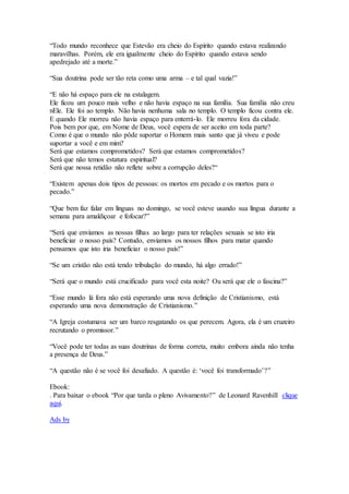 “Todo mundo reconhece que Estevão era cheio do Espírito quando estava realizando
maravilhas. Porém, ele era igualmente cheio do Espírito quando estava sendo
apedrejado até a morte.”
“Sua doutrina pode ser tão reta como uma arma – e tal qual vazia!”
“E não há espaço para ele na estalagem.
Ele ficou um pouco mais velho e não havia espaço na sua família. Sua família não creu
nEle. Ele foi ao templo. Não havia nenhuma sala no templo. O templo ficou contra ele.
E quando Ele morreu não havia espaço para enterrá-lo. Ele morreu fora da cidade.
Pois bem por que, em Nome de Deus, você espera de ser aceito em toda parte?
Como é que o mundo não pôde suportar o Homem mais santo que já viveu e pode
suportar a você e em mim?
Será que estamos comprometidos? Será que estamos comprometidos?
Será que não temos estatura espiritual?
Será que nossa retidão não reflete sobre a corrupção deles?“
“Existem apenas dois tipos de pessoas: os mortos em pecado e os mortos para o
pecado.”
“Que bem faz falar em línguas no domingo, se você esteve usando sua língua durante a
semana para amaldiçoar e fofocar?”
“Será que enviamos as nossas filhas ao largo para ter relações sexuais se isto iria
beneficiar o nosso país? Contudo, enviamos os nossos filhos para matar quando
pensamos que isto iria beneficiar o nosso país!”
“Se um cristão não está tendo tribulação do mundo, há algo errado!”
“Será que o mundo está crucificado para você esta noite? Ou será que ele o fascina?”
“Esse mundo lá fora não está esperando uma nova definição de Cristianismo, está
esperando uma nova demonstração de Cristianismo.”
“A Igreja costumava ser um barco resgatando os que perecem. Agora, ela é um cruzeiro
recrutando o promissor.”
“Você pode ter todas as suas doutrinas de forma correta, muito embora ainda não tenha
a presença de Deus.”
“A questão não é se você foi desafiado. A questão é: ‘você foi transformado’?”
Ebook:
. Para baixar o ebook “Por que tarda o pleno Avivamento?” de Leonard Ravenhill clique
aqui.
Ads by
 