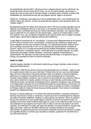 los ingredientes del esmalte? ¿Se le ocurriría a alguien pensar que las reﬁnerías de
aceite de castor forman parte de él? Pues, así es. Al mismo tiempo, el proceso a
través del cual se logra que el esmalte tenga un atractivo color amarillo, involucra las
habilidades de más personas que las que alguien podría llegar a enumerar!
Observen la etiqueta. Esa película se forma aplicándole calor a una combinación de
carbón negro con resinas. ¿Cómo se producen las resinas y qué queremos decir con
"carbón negro"?
Mi pequeña porción de metal, esta hecha de cobre. Piensen en todos aquellos que se
dedican a la extracción del zinc y del cobre, y en quienes conocen las técnicas para
producir ﬁnas y brillantes láminas con ambos elementos naturales. Los negros anillos
que se observan en mi cuerpo son de níquel negro. ¿Qué es el níquel negro y cómo
se lo aplica? A su vez, la historia completa de por qué el centro de mi cuerpo no posee
níquel negro, demandaría páginas enteras para explicarla.
Luego llega el momento de mi "coronación", a la que poco elegantemente se la conoce
en el mundo comercial como "la arandela", la parte que los individuos utilizan para
borrar aquellos errores que cometen conmigo. Un ingrediente llamado "factice" es lo
que constituye esa parte de mi ser. Es un producto de características similares al
caucho, hecho con un aceite proveniente de las Antillas Holandesas, mezclado con
cloruro sulfurado. La llamada "goma", contrariamente a la opinión popular, se utiliza
solamente para pegar. Existen también, numerosos agentes vulcanizadores y
aceleradores. Por ejemplo, la piedra pómez proviene de Italia, y el pigmento que le
otorga a la arandela su color es cadmio sulfurado.
Nadie Lo Sabe
¿Quiere alguien desaﬁar mi aﬁrmación inicial de que ningún individuo sobre la tierra
sabe cómo fabricarme?
En realidad, millones de seres humanos han participado de mi creación, cada uno de
los cuales conoce sólo muy poco del resto. Podrán decir tal vez, que voy demasiado
lejos al incluir entre ellos a quienes cosechan café en el Brasil y a quienes elaboran
alimentos en cualquier otra parte del mundo, como partícipes de mi nacimiento.
Pueden incluso llegar a sostener, que la misma es una posición muy extrema. Pese a
ello, debo mantener mi aserto anterior: No hay un sólo individuo entre todos esos
millones de seres, incluyendo al presidente de la compañía de lápices, que contribuya
a mi elaboración más que con una inﬁnitesimal parte de conocimiento o know-how. La
única diferencia que existe entre el minero que extrae el graﬁto en Ceilán y el leñador
de Oregón está en el tipo de know-how que ambos poseen. Ni el minero ni el leñador
pueden ser dejados de lado.
He aquí un hecho pasmoso: ni el minero que extrae el graﬁto; ni quienes conducen o
fabrican los barcos o trenes o camiones; ni quien pone en funcionamiento la máquina
que talla mis partes metálicas; realizan su tarea porque me quieren. Ellos me quieren
tal vez aún menos de lo que puede llegar a hacerlo un alumno de primer grado. En
realidad, entre esta vasta multitud existe algo en común, que nada tiene que ver con la
circunstancia de que alguna vez hayan visto un lápiz o aún de que sepan o no como
utilizarlo. Su motivación es algo que está más allá de mi propia existencia. Quizás sea
algo como esto: cada uno de estos millones de individuos observa que pueden
intercambiar su pequeña parte de conocimiento respecto de cómo se produce un lápiz,
por aquellos bienes y servicios que necesitan o desean, pudiendo Yo encontrarme o
no entre esos bienes.
 