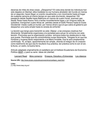 decenas de miles de otras cosas. ¿Despachar? En esta área donde los individuos han
sido dejados en libertad, ellos trasladan la voz humana alrededor del mundo en menos
de un segundo; hacen llegar un evento visualmente y con movimiento hasta el hogar
de cualquier persona al mismo tiempo en que está ocurriendo; despachan 150
pasajeros desde Seattle hasta Baltimore en menos de cuatro horas; acarrean gas
desde Texas hasta Nueva York a tarifas increíblemente bajas y sin ninguna clase de
subsidios; transportan cuatro libras de petróleo desde el Golfo Pérsico hasta la Costa
Occidental -media vuelta al mundo- por menos dinero que el que cobra el gobierno por
despachar una carta simple hasta la vereda de enfrente!
La lección que tengo para transmitir es esta: Déjese a las energías creativas ﬂuir
libremente. Simplemente organícese a la sociedad para actuar en armonía con esta
lección. Procúrese que la organización jurídica remueva todos los obstáculos lo más
que pueda. Permítase que los conocimientos surjan libremente. Téngase fe en que los
hombres y mujeres libres responderán a la Mano Invisible. Esa fe será ampliamente
conﬁrmada. Yo, el lápiz, aparentemente tan simple, ofrendo el milagro de mi creación
como testimonio de que esa fe resultará muy práctica, tan práctica como lo son el sol,
la lluvia, un cedro, la buena tierra.
Artículo adaptado originalmente al castellano por el Instituto Ecuatoriano de Economía
Política (IEEP [1]) para su serie: Ideas de Libertad.
Leonard Read llibre comercio Ensayos, Estudios y Entrevistas Los clásicos
Source URL: http://www.elcato.org/publicaciones/otros/yoellapiz_read.html
Links:
[1] http://www.ieep.org.ec/
 