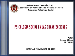 UNIVERSIDAD “FERMÍN TORO” Licenciatura en Administración Mención Gerencia Programa: Psicología Social PSICOLOGIA SOCIAL EN LAS ORGANIZACIONES Autor: Leonard Reimi 17.766.265 BARINAS, NOVIEMBRE DE 2011 