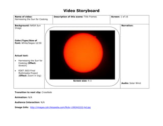 Video Storyboard
Name of video:
Harnessing the Sun for Cooking
Description of this scene: Title Frames Screen: 1 of 16
Background: NASA Sun
Image
Color/Type/Size of
Font: White/Segoe UI/30
Actual text:
 Harnessing the Sun for
Cooking (Effect:
Stretch)
 EDET J603 Final
Multimedia Project
(Effect: Zoom-in big)
Narration:
Audio: Solar Wind
Transition to next clip: Crossfade
Animation: N/A
Audience Interaction: N/A
Image Info: http://images.cdn.fotopedia.com/flickr-199342222-hd.jpg
Screen size: 4:3
 