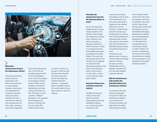2 0 1 9 — M U T A T I O N S — 2 0 2 0 — P R O J E C T S A N D H O R I Z O N S
What does
infrastructure bring to
the autonomous vehicle?
Today, the autonomous
vehicle hands the
power back to the
driver when faced with
a unique situation.
However, infrastructure
can characterise the
uniqueness upstream,
helping the vehicle
anticipate and stay in
autonomous mode, and
thus providing the user
with a safer, continuous
autonomous experience.
That's what we're testing
now. In July 2019, we
provided evidence of this
on the A11 highway in
cases of work zone bypass
and emergency braking.
As part of SAM, we will
capitalise on these first
developments and start
working with Renault as
well. The idea is to come
up with an “offboard
perception“ unit, supported
by the infrastructure.
Sensors in vehicles only
see up to about 200
metres ahead of them;
at 130 km/h, that is not
enough to make the right
decisions and anticipate
the right manoeuvres.
We are thus designing
roadside perception
solutions – a perception
that is “extended“ beyond
the vehicle’s field of vision,
when scaled to a stretch of
highway.
E X P L O R A T I O N S
38
How does the
infrastructure put this
off-board perception to
work?
We use the equipment
already present: cameras
already installed on the
network, whose images
are analysed by computer
vision, drawing on the
skills of Cyclope.ai, a
specialist subsidiary of
VINCI Autoroutes. The key
is to provide the vehicle
with qualified information,
guaranteed to be highly-
reliable. This could start
with specific points on the
network, such as highway
on-ramps and exits.
Off-board perception would
help in those situations
where a vehicle has to
cut into a lane, or where
a curve might be hiding
other vehicles.
Does the infrastructure
need 5G to assist the
vehicle?
5G offers real value for
certain services that
need, for example,
reduced latency and high
bandwidth. However,
our current experiments
work without 5G;
several communication
technologies, both on short
and long distances, exist
and can be used today. It
depends on the intended
application. If we are
aiming at “remote driving“,
where the infrastructure
literally drives the vehicles,
then 5G will probably be an
advantage when sending
instructions to the vehicles
with very low latencies, in
dedicated frequency bands
and entailing high service
levels.
In practice, we are
agnostic when it comes to
communication technology
selection. Similarly,
we want to develop
interoperable solutions
between manufacturers,
and ultimately between
motorway operators.
Will the infrastructure
help broaden the
potential audience for
autonomous vehicles?
Yes, because it will help
meet two challenges.
Firstly, that of safety: the
infrastructure, drawing
on connectivity and
off-board perception, will
help achieve the safety
levels required to deploy
Level 4 systems which
cannot rely on the driver
as a backup in the event
of a problem. The overall
vehicle-infrastructure
driving system will be safer.
Secondly, the cost: the
embedded technologies
planned for the vehicles
are currently expensive,
especially with Level
4. If off-boarded and
incorporated into the
infrastructure, relying
on VINCI Energies' and
Eurovia's competencies,
their costs will be shared,
and autonomous mobility
will, by and large, be more
accessible to the largest
possible population.
39
 
