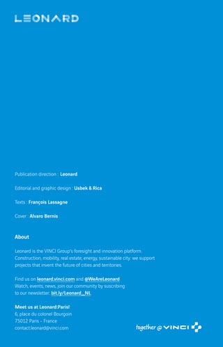 Publication direction : Leonard
Editorial and graphic design : Usbek  Rica
Texts : François Lassagne
Cover : Alvaro Bernis
About
Leonard is the VINCI Group’s foresight and innovation platform.
Construction, mobility, real estate, energy, sustainable city: we support
projects that invent the future of cities and territories.
Find us on leonard.vinci.com and @WeAreLeonard
Watch, events, news, join our community by suscribing
to our newsletter: bit.ly/Leonard_NL
Meet us at Leonard:Paris!
6, place du colonel Bourgoin
75012 Paris - France
contact.leonard@vinci.com
 