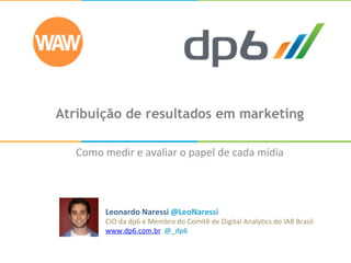 Atribuição de resultados em marketing
Como	
  medir	
  e	
  avaliar	
  o	
  papel	
  de	
  cada	
  mídia	
  
Leonardo	
  Naressi	
  @LeoNaressi	
  
CIO	
  da	
  dp6	
  e	
  Membro	
  do	
  Comitê	
  de	
  Digital	
  Analy;cs	
  do	
  IAB	
  Brasil	
  
www.dp6.com.br	
  	
  @_dp6	
  
 