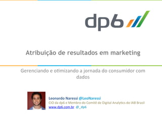 Atribuição de resultados em marketing
Gerenciando	
  e	
  o+mizando	
  a	
  jornada	
  do	
  consumidor	
  com	
  
dados	
  
Leonardo	
  Naressi	
  @LeoNaressi	
  
CIO	
  da	
  dp6	
  e	
  Membro	
  do	
  Comitê	
  de	
  Digital	
  Analy+cs	
  do	
  IAB	
  Brasil	
  
www.dp6.com.br	
  	
  @_dp6	
  
 