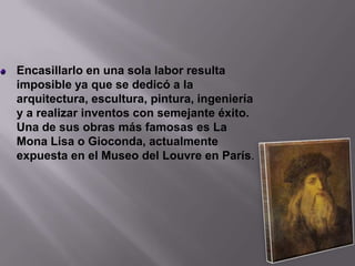 Encasillarlo en una sola labor resulta imposible ya que se dedicó a la arquitectura, escultura, pintura, ingeniería y a realizar inventos con semejante éxito. Una de sus obras más famosas es La Mona Lisa o Gioconda, actualmente expuesta en el Museo del Louvre en París.