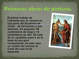 Primeras obras de pintura.El primer trabajo de Leonardo que se conoce es una parte del Bautismo de Cristo   de Verrocchio y sus alumnos .Es pequeño, 59 centímetros de largo y 14 centímetros de alto. Se trata de un «predela» para ir en la base de una gran composición, en este caso un cuadro de Lorenzo di Credi del cual se ha separado. 