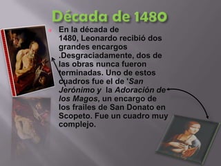 Década de 1480En la década de 1480, Leonardo recibió dos grandes encargos .Desgraciadamente, dos de las obras nunca fueron terminadas. Uno de estos cuadros fue el de 'San Jerónimo y  la Adoración de los Magos, un encargo de los frailes de San Donato en Scopeto. Fue un cuadro muy complejo.