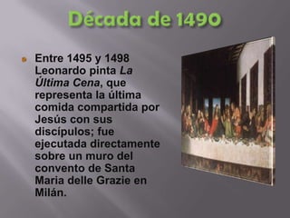 Década de 1490Entre 1495 y 1498 Leonardo pinta La Última Cena, que representa la última comida compartida por Jesús con sus discípulos; fue ejecutada directamente sobre un muro del convento de Santa MariadelleGrazie en Milán. 
