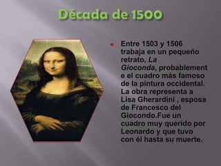 Década de 1500Entre 1503 y 1506 trabaja en un pequeño retrato, La Gioconda, probablemente el cuadro más famoso de la pintura occidental. La obra representa a Lisa Gherardini , esposa de Francesco del Giocondo.Fue un cuadro muy querido por Leonardo y que tuvo con él hasta su muerte. 