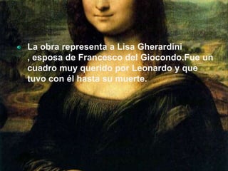 La obra representa a Lisa Gherardini , esposa de Francesco del Giocondo.Fue un cuadro muy querido por Leonardo y que tuvo con él hasta su muerte.