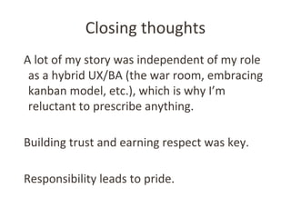 Closing thoughts
A lot of my story was independent of my role
as a hybrid UX/BA (the war room, embracing
kanban model, etc...
